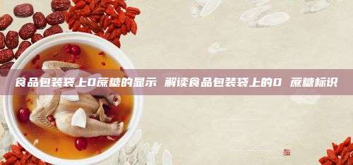 食品包装袋上0蔗糖的显示 解读食品包装袋上的0 蔗糖标识