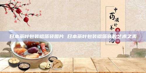 日本茶叶包装铝箔袋图片 日本茶叶包装铝箔袋的艺术之美