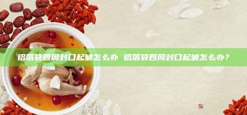 铝箔袋四周封口起皱怎么办 铝箔袋四周封口起皱怎么办？