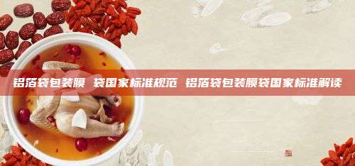 铝箔袋包装膜 袋国家标准规范 铝箔袋包装膜袋国家标准解读