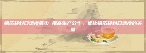 铝箔袋封口速度多少 提高生产效率，优化铝箔袋封口速度的关键