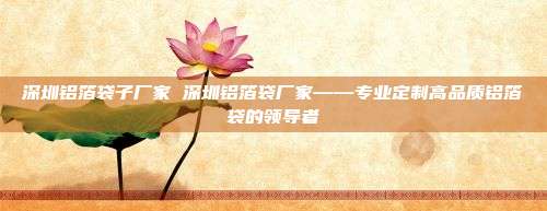 深圳铝箔袋子厂家 深圳铝箔袋厂家——专业定制高品质铝箔袋的领导者