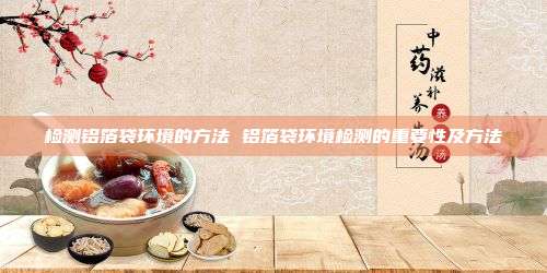 检测铝箔袋环境的方法 铝箔袋环境检测的重要性及方法