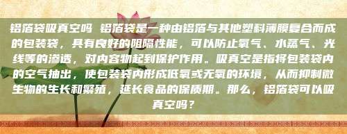 铝箔袋吸真空吗 铝箔袋是一种由铝箔与其他塑料薄膜复合而成的包装袋，具有良好的阻隔性能，可以防止氧气、水蒸气、光线等的渗透，对内容物起到保护作用。吸真空是指将包装袋内的空气抽出，使包装袋内形成低氧或无氧的环境，从而抑制微生物的生长和繁殖，延长食品的保质期。那么，铝箔袋可以吸真空吗？