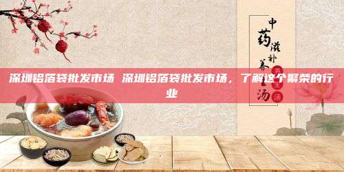 深圳铝箔袋批发市场 深圳铝箔袋批发市场，了解这个繁荣的行业