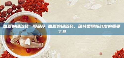 面膜的铝箔袋一般多厚 面膜的铝箔袋，保持面膜新鲜度的重要工具