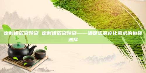 定制铝箔袋吨袋 定制铝箔袋吨袋——满足您多样化需求的包装选择